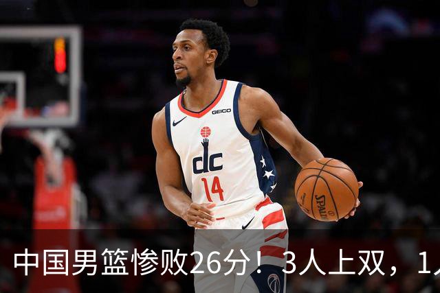 中国男篮惨败26分！3人上双，1人正负值-36堪称灾难级，体能太差