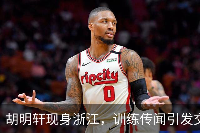 胡明轩现身浙江，训练传闻引发交易猜测，最新动向引关注